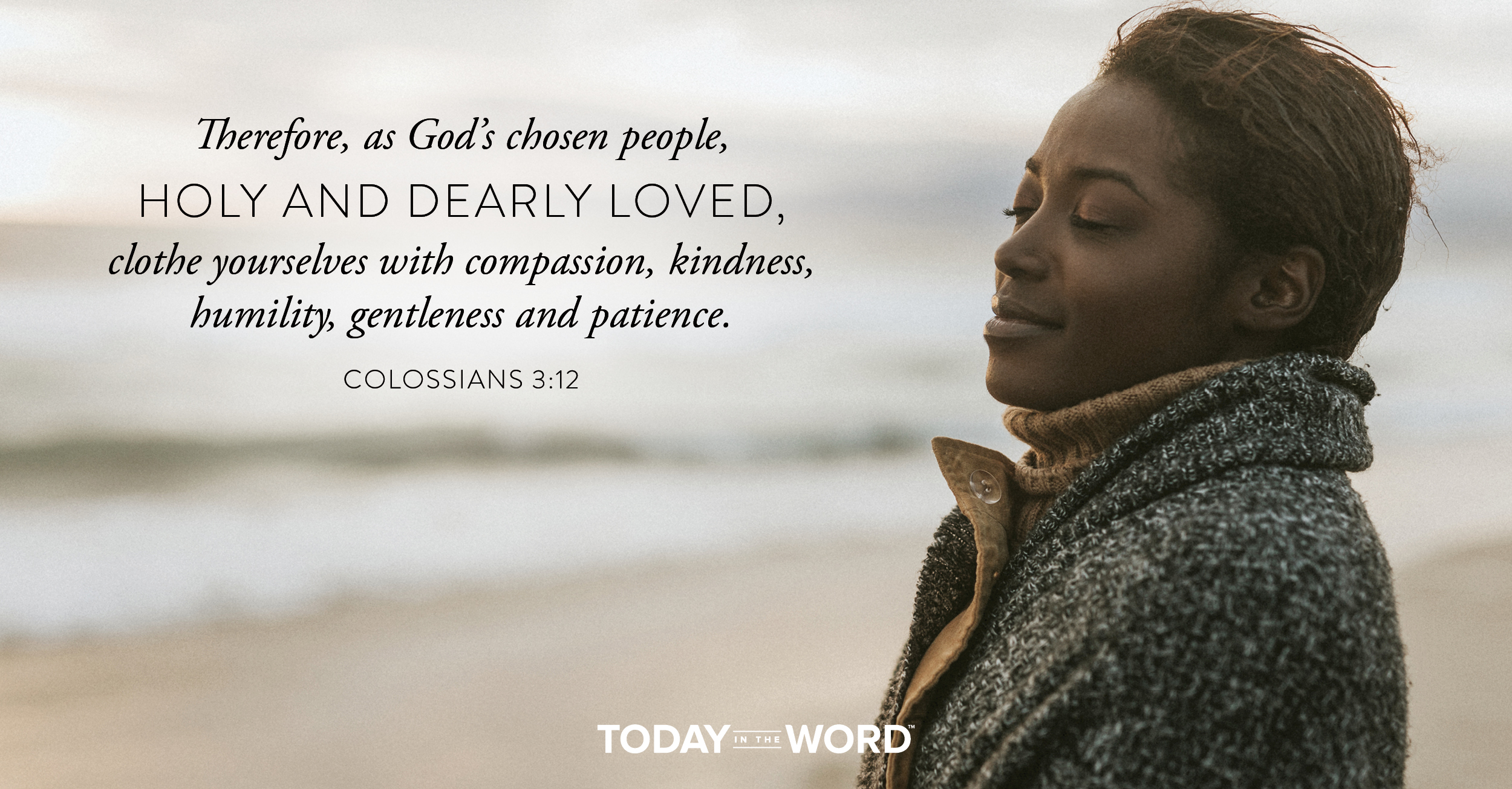 Daily Devotional Bible Verse | Colossians 3:12 Therefore, as God's chose people, holy and dearly loved, clothe yourselves with compassion, kindness, humility, gentleness and patience.