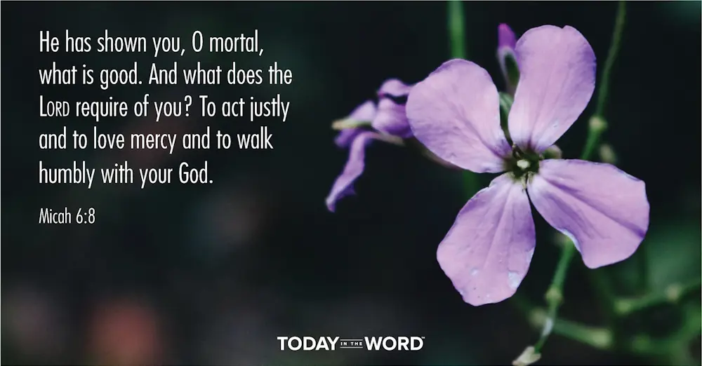 Daily Devotional Bible Verse | Micah 6:8 He has shown you, O mortal, what is good. And what does the Lord require of You? To act justly and to love mercy and to walk humbly with your God.