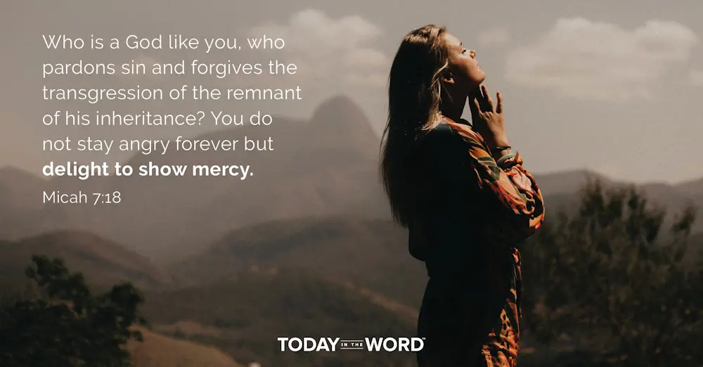 Daily Devotional Bible Verse | Micah 7:18 Who is a God like you, who pardons sin and forgives the transgression of the remnant of his inheritance? You do not stay angry forever but delight to show mercy.