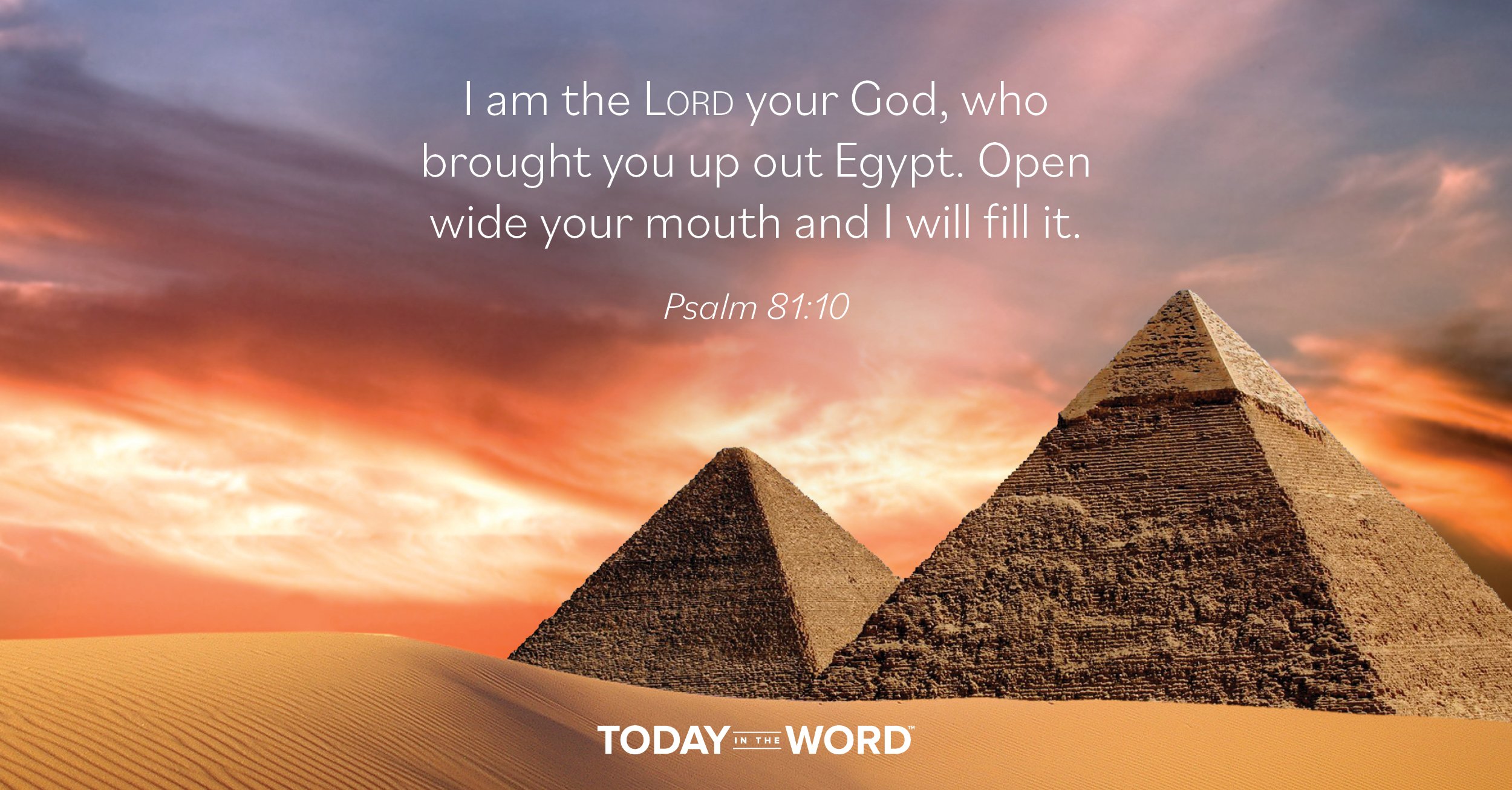 Daily Devotional Bible Verse | Psalm 81:10 I am the Lord your God, who brought you up out of Egypt. Open wide your mouth and I will fill it.