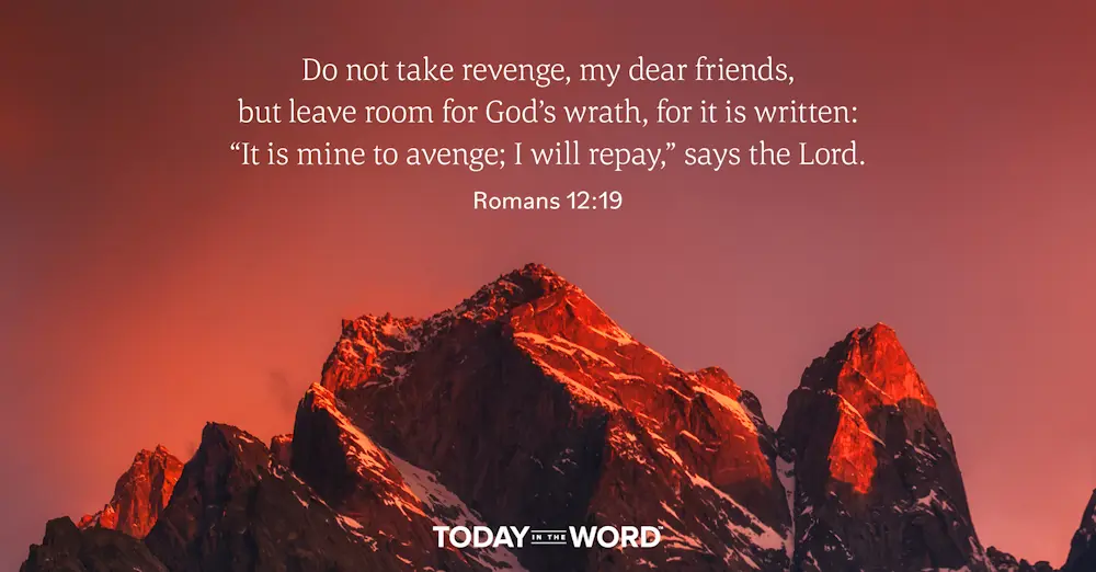 Daily Devotional Bible Verse | Romans 12:19 Do not take revenge, my dear friends, but leave room for God's wrath, for it is written: "It is mine to avenge; I will repay," says the Lord.