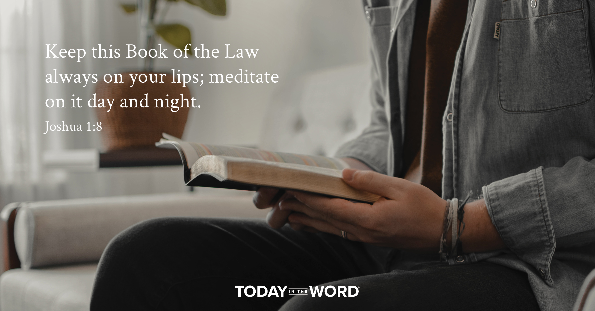 Daily Devotional Bible Verse | Joshua 1:8 Keep this Book of the Law always on your lips; meditate on it day and night.