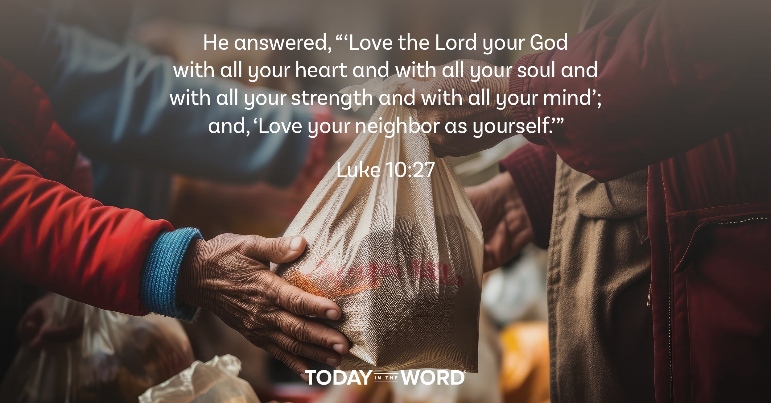 Daily Devotional Bible Verse | Luke 10:27 He answered, '"Love the Lord your God with all your heart and with all your soul and with all your strength and with all your mind'; and, 'Love your neighbor as yourself.'"