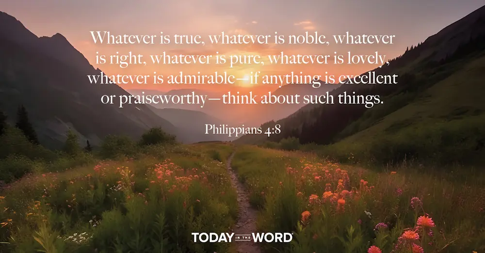 Daily Devotional Bible Verse | Philippians 4:8 Whatever is true, whatever is noble, whatever is right, whatever is pure, whatever is lovely, whatever is admirable - if anything is excellent or praiseworthy - think about such things.