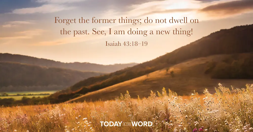 Daily Devotional Bible Verse | Isaiah 43:18-19 Forget the former things; do not dwell on the past. See, I am doing a new thing!