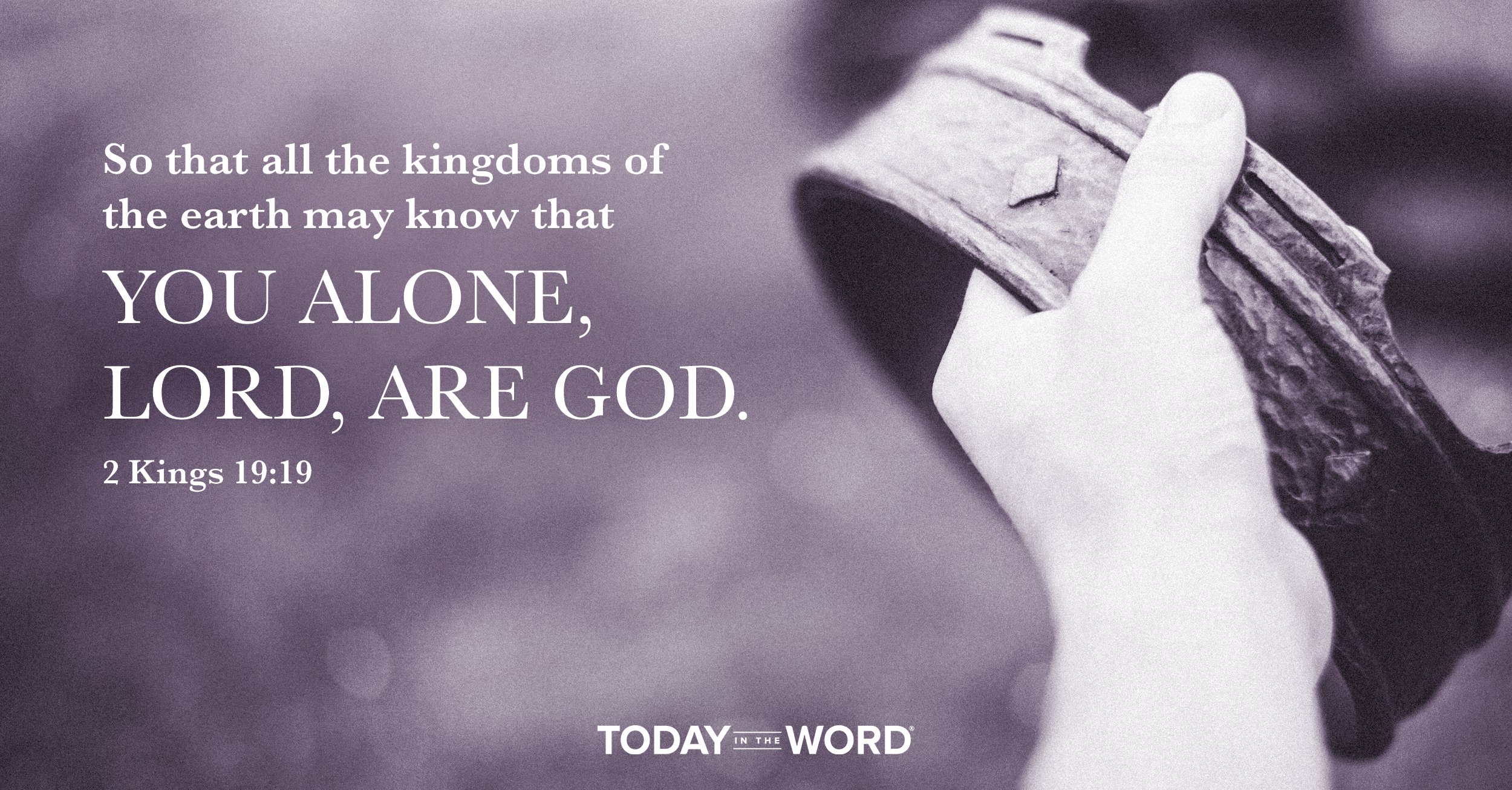 Today's daily devotional Bible verse: 2 Kings 19:19 So that all the kingdoms of the earth may know that You alone, LORD, are God.